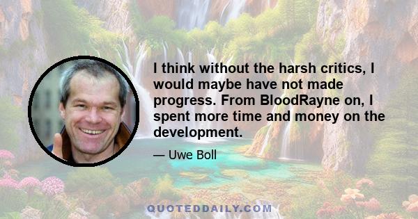 I think without the harsh critics, I would maybe have not made progress. From BloodRayne on, I spent more time and money on the development.