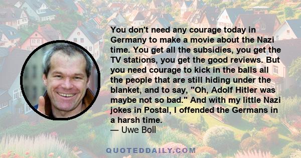 You don't need any courage today in Germany to make a movie about the Nazi time. You get all the subsidies, you get the TV stations, you get the good reviews. But you need courage to kick in the balls all the people