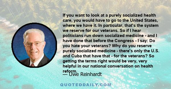 If you want to look at a purely socialized health care, you would have to go to the United States, where we have it. In particular, that's the system we reserve for our veterans. So if I hear politicians run down