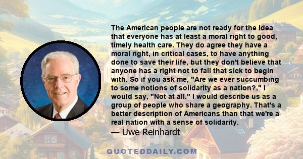 The American people are not ready for the idea that everyone has at least a moral right to good, timely health care. They do agree they have a moral right, in critical cases, to have anything done to save their life,