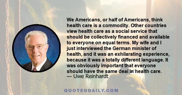 We Americans, or half of Americans, think health care is a commodity. Other countries view health care as a social service that should be collectively financed and available to everyone on equal terms. My wife and I