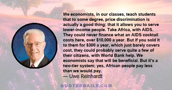 We economists, in our classes, teach students that to some degree, price discrimination is actually a good thing; that it allows you to serve lower-income people. Take Africa, with AIDS. They could never finance what an 