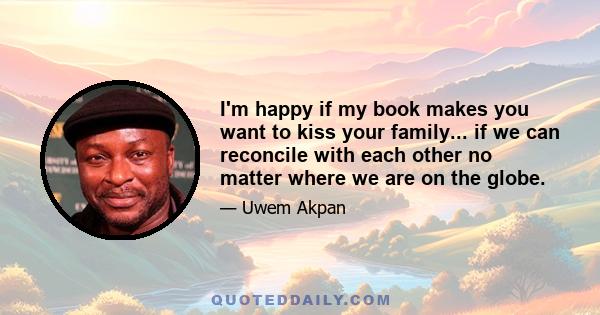 I'm happy if my book makes you want to kiss your family... if we can reconcile with each other no matter where we are on the globe.