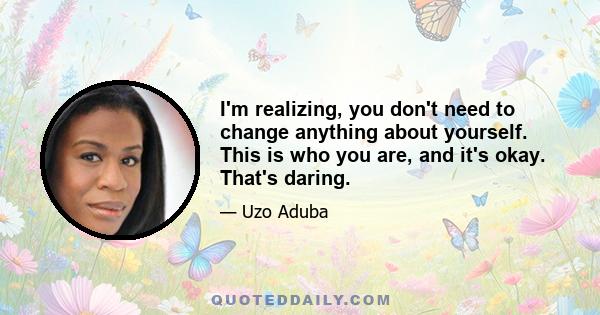 I'm realizing, you don't need to change anything about yourself. This is who you are, and it's okay. That's daring.