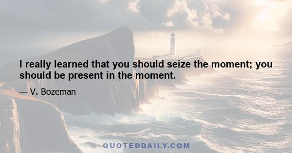 I really learned that you should seize the moment; you should be present in the moment.