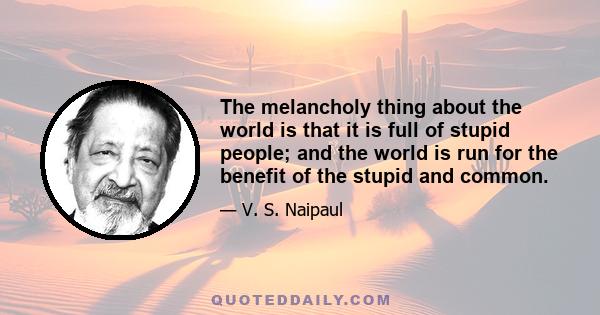 The melancholy thing about the world is that it is full of stupid people; and the world is run for the benefit of the stupid and common.