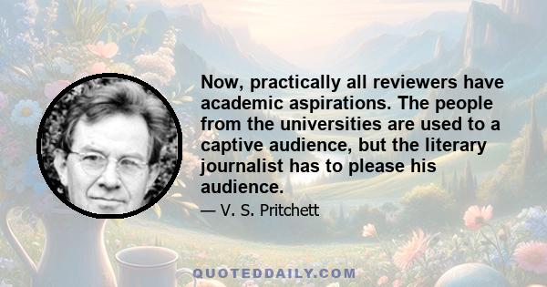 Now, practically all reviewers have academic aspirations. The people from the universities are used to a captive audience, but the literary journalist has to please his audience.