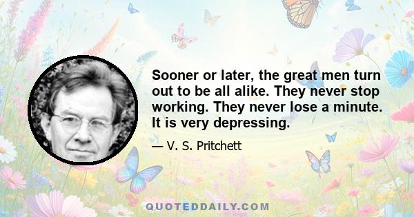 Sooner or later, the great men turn out to be all alike. They never stop working. They never lose a minute. It is very depressing.