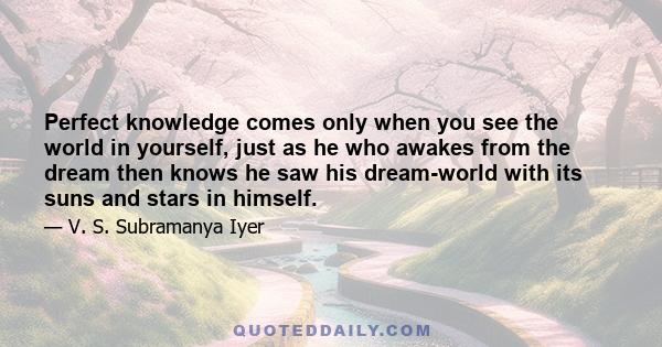 Perfect knowledge comes only when you see the world in yourself, just as he who awakes from the dream then knows he saw his dream-world with its suns and stars in himself.