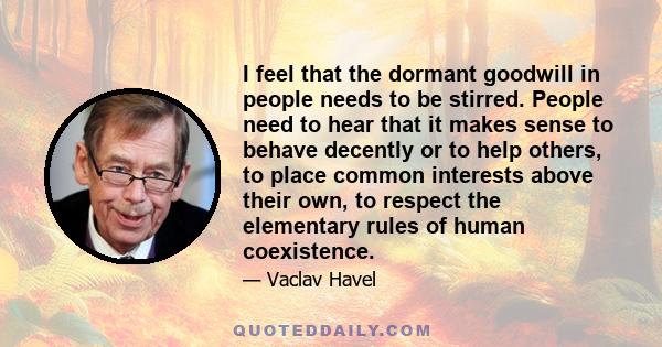 I feel that the dormant goodwill in people needs to be stirred. People need to hear that it makes sense to behave decently or to help others, to place common interests above their own, to respect the elementary rules of 