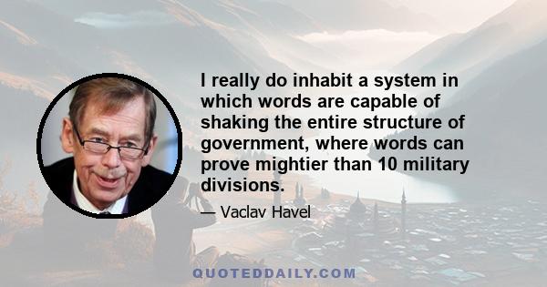 I really do inhabit a system in which words are capable of shaking the entire structure of government, where words can prove mightier than 10 military divisions.