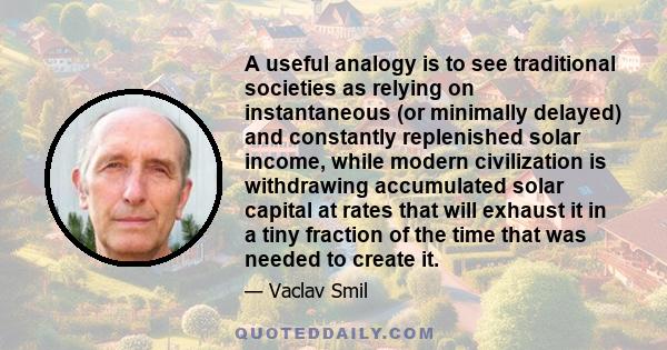 A useful analogy is to see traditional societies as relying on instantaneous (or minimally delayed) and constantly replenished solar income, while modern civilization is withdrawing accumulated solar capital at rates