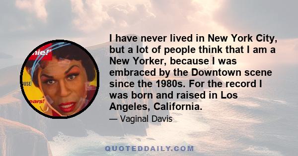 I have never lived in New York City, but a lot of people think that I am a New Yorker, because I was embraced by the Downtown scene since the 1980s. For the record I was born and raised in Los Angeles, California.