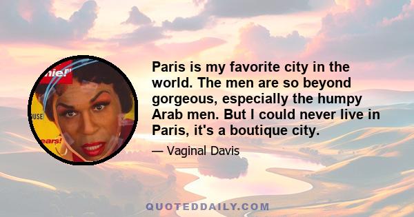 Paris is my favorite city in the world. The men are so beyond gorgeous, especially the humpy Arab men. But I could never live in Paris, it's a boutique city.