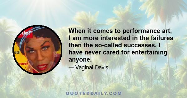 When it comes to performance art, I am more interested in the failures then the so-called successes. I have never cared for entertaining anyone.