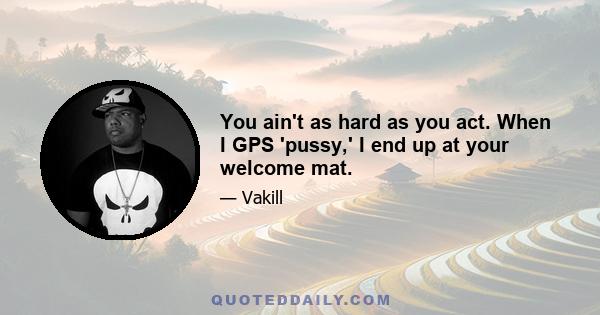 You ain't as hard as you act. When I GPS 'pussy,' I end up at your welcome mat.