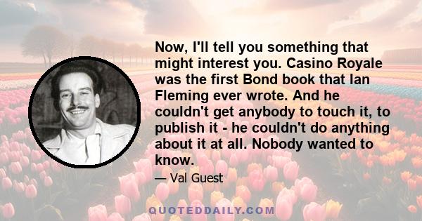 Now, I'll tell you something that might interest you. Casino Royale was the first Bond book that Ian Fleming ever wrote. And he couldn't get anybody to touch it, to publish it - he couldn't do anything about it at all.