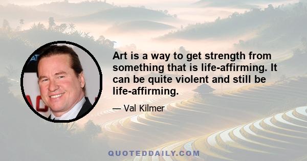 Art is a way to get strength from something that is life-affirming. It can be quite violent and still be life-affirming.