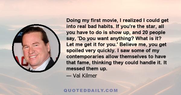 Doing my first movie, I realized I could get into real bad habits. If you're the star, all you have to do is show up, and 20 people say, 'Do you want anything? What is it? Let me get it for you.' Believe me, you get