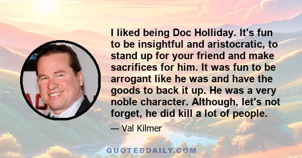 I liked being Doc Holliday. It's fun to be insightful and aristocratic, to stand up for your friend and make sacrifices for him. It was fun to be arrogant like he was and have the goods to back it up. He was a very