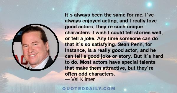 It`s always been the same for me. I`ve always enjoyed acting, and I really love good actors; they`re such unique characters. I wish I could tell stories well, or tell a joke. Any time someone can do that it`s so