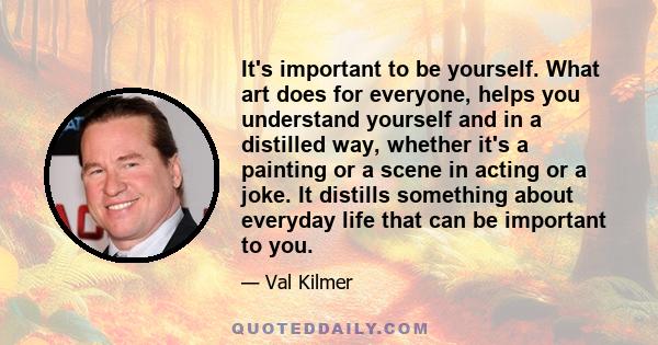 It's important to be yourself. What art does for everyone, helps you understand yourself and in a distilled way, whether it's a painting or a scene in acting or a joke. It distills something about everyday life that can 