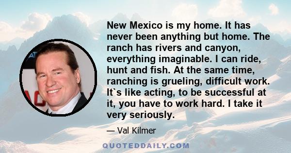 New Mexico is my home. It has never been anything but home. The ranch has rivers and canyon, everything imaginable. I can ride, hunt and fish. At the same time, ranching is grueling, difficult work. It`s like acting, to 