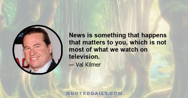 News is something that happens that matters to you, which is not most of what we watch on television.