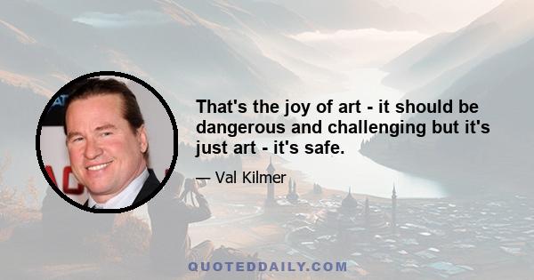 That's the joy of art - it should be dangerous and challenging but it's just art - it's safe.