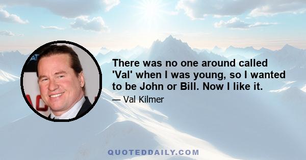 There was no one around called 'Val' when I was young, so I wanted to be John or Bill. Now I like it.