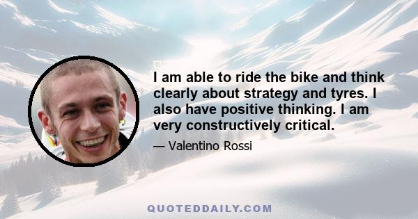 I am able to ride the bike and think clearly about strategy and tyres. I also have positive thinking. I am very constructively critical.