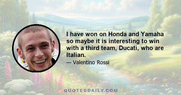 I have won on Honda and Yamaha so maybe it is interesting to win with a third team, Ducati, who are Italian.