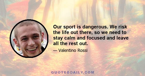 Our sport is dangerous. We risk the life out there, so we need to stay calm and focused and leave all the rest out.