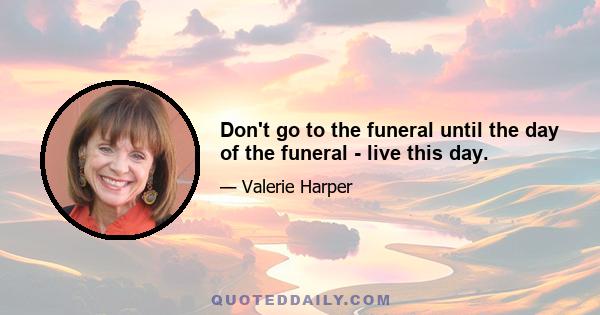 Don't go to the funeral until the day of the funeral - live this day.