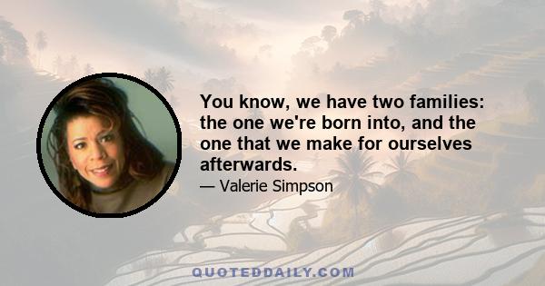 You know, we have two families: the one we're born into, and the one that we make for ourselves afterwards.