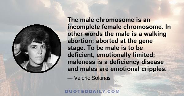 The male chromosome is an incomplete female chromosome. In other words the male is a walking abortion; aborted at the gene stage. To be male is to be deficient, emotionally limited; maleness is a deficiency disease and