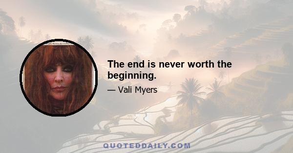 The end is never worth the beginning.