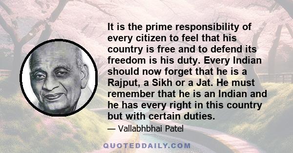 It is the prime responsibility of every citizen to feel that his country is free and to defend its freedom is his duty. Every Indian should now forget that he is a Rajput, a Sikh or a Jat. He must remember that he is an 