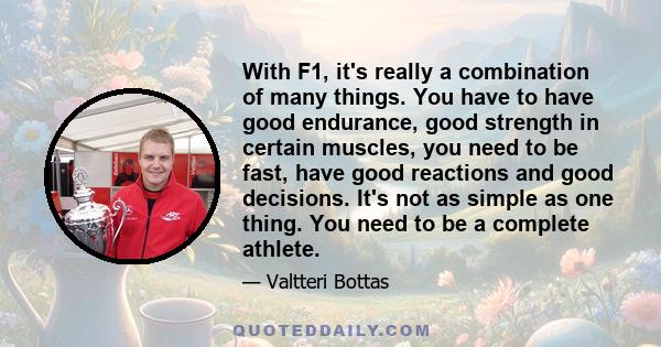 With F1, it's really a combination of many things. You have to have good endurance, good strength in certain muscles, you need to be fast, have good reactions and good decisions. It's not as simple as one thing. You