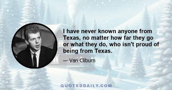 I have never known anyone from Texas, no matter how far they go or what they do, who isn't proud of being from Texas.