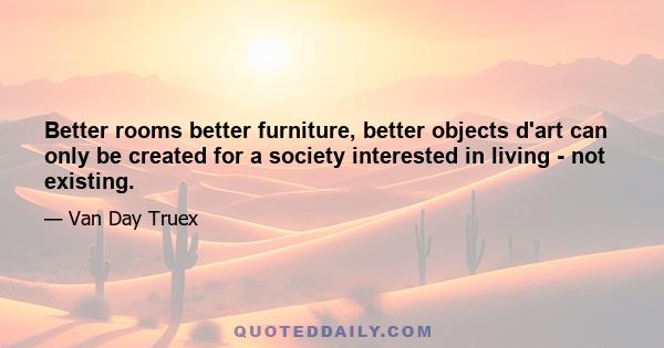 Better rooms better furniture, better objects d'art can only be created for a society interested in living - not existing.