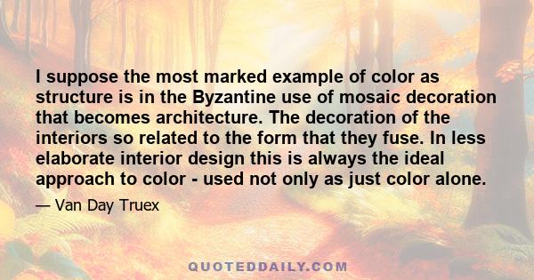 I suppose the most marked example of color as structure is in the Byzantine use of mosaic decoration that becomes architecture. The decoration of the interiors so related to the form that they fuse. In less elaborate