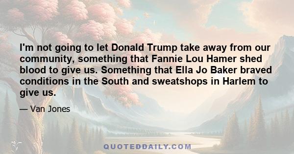 I'm not going to let Donald Trump take away from our community, something that Fannie Lou Hamer shed blood to give us. Something that Ella Jo Baker braved conditions in the South and sweatshops in Harlem to give us.