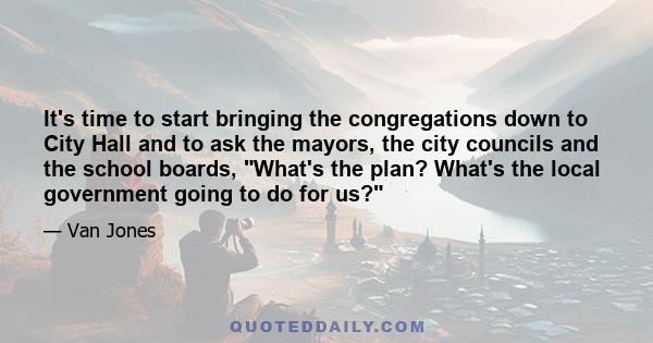 It's time to start bringing the congregations down to City Hall and to ask the mayors, the city councils and the school boards, What's the plan? What's the local government going to do for us?