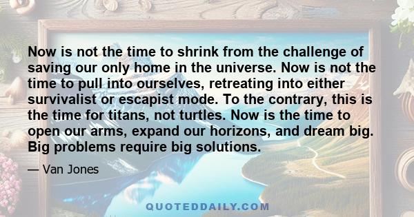 Now is not the time to shrink from the challenge of saving our only home in the universe. Now is not the time to pull into ourselves, retreating into either survivalist or escapist mode. To the contrary, this is the