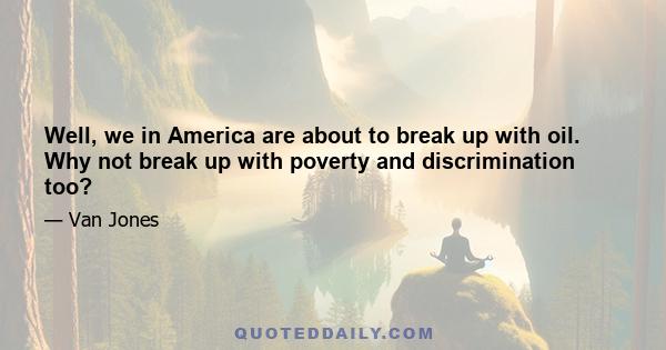 Well, we in America are about to break up with oil. Why not break up with poverty and discrimination too?