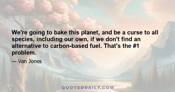 We're going to bake this planet, and be a curse to all species, including our own, if we don't find an alternative to carbon-based fuel. That's the #1 problem.