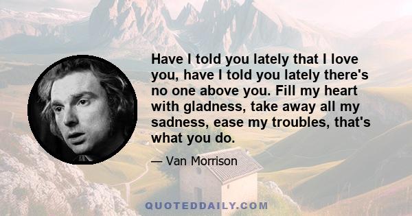 Have I told you lately that I love you, have I told you lately there's no one above you. Fill my heart with gladness, take away all my sadness, ease my troubles, that's what you do.