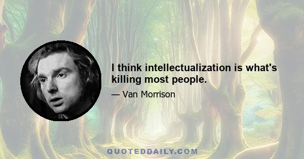 I think intellectualization is what's killing most people.