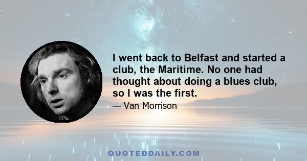 I went back to Belfast and started a club, the Maritime. No one had thought about doing a blues club, so I was the first.